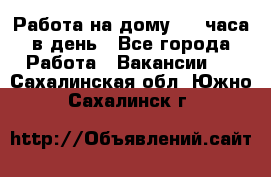 Работа на дому 2-3 часа в день - Все города Работа » Вакансии   . Сахалинская обл.,Южно-Сахалинск г.